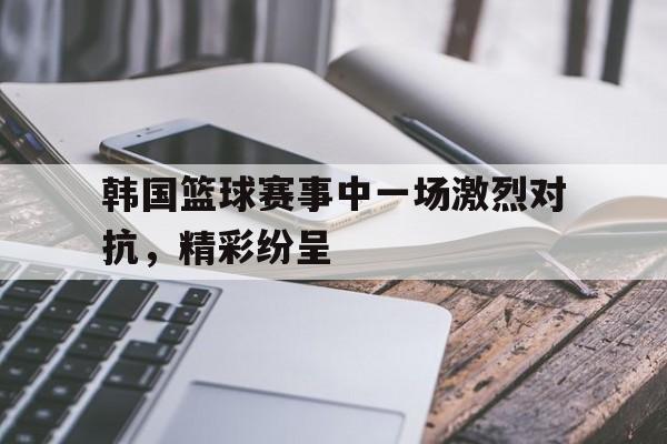 韩国篮球赛事中一场激烈对抗，精彩纷呈